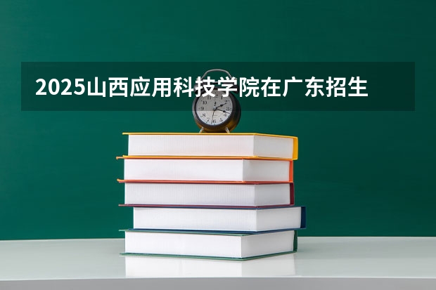 2025山西应用科技学院在广东招生计划（招多少人）