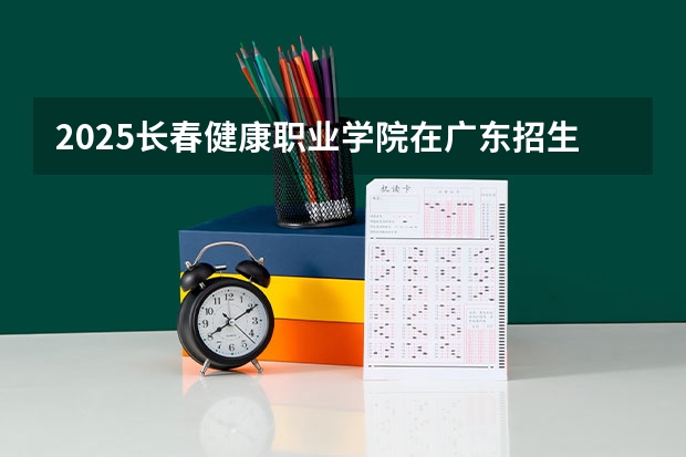 2025长春健康职业学院在广东招生计划（招多少人）