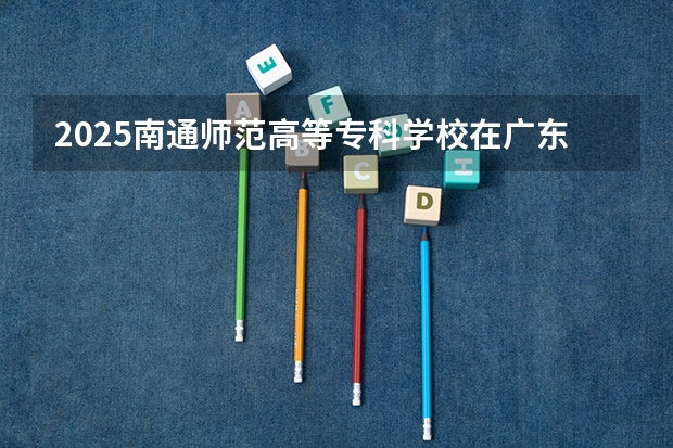 2025南通师范高等专科学校在广东招生计划（招多少人）