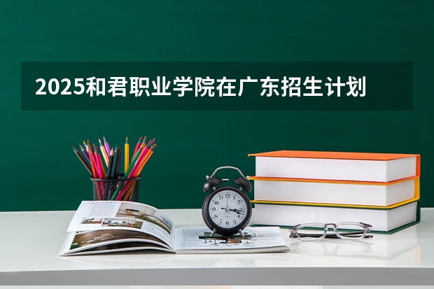 2025和君职业学院在广东招生计划（招多少人）