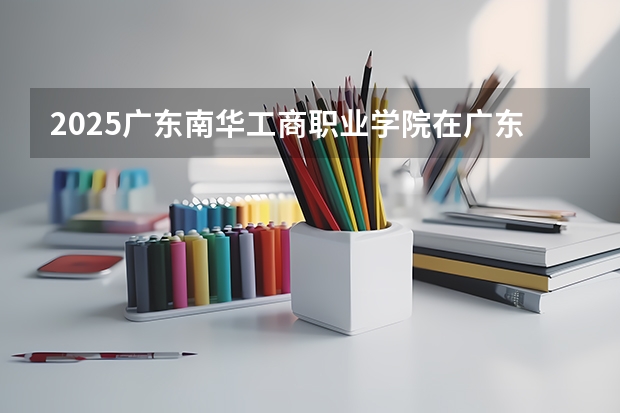 2025广东南华工商职业学院在广东招生计划（招多少人）