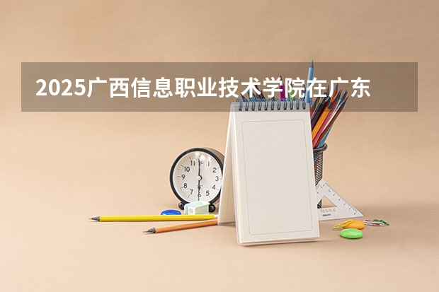 2025广西信息职业技术学院在广东招生计划（招多少人）