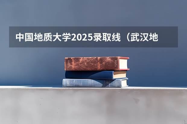 中国地质大学2025录取线(武汉地质大学录取线2025年)