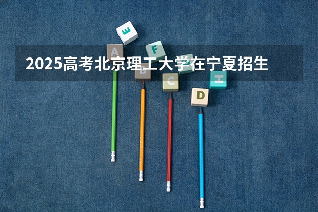 2025高考北京理工大学在宁夏招生计划介绍