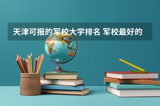 天津可报的军校大学排名 军校最好的大学排名