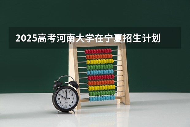 2025高考河南大学在宁夏招生计划介绍