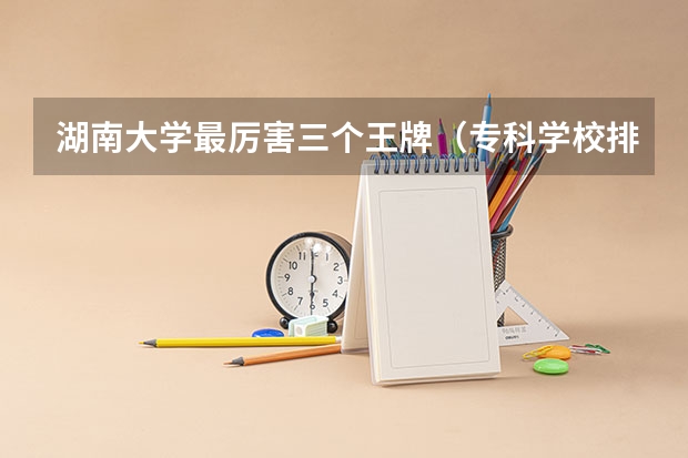 湖南大学最厉害三个王牌（专科学校排行榜全国前十）