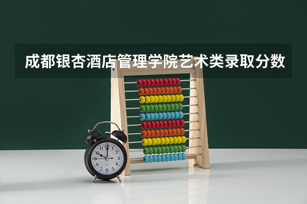 成都银杏酒店管理学院艺术类录取分数线 成都银杏学院录取分数线