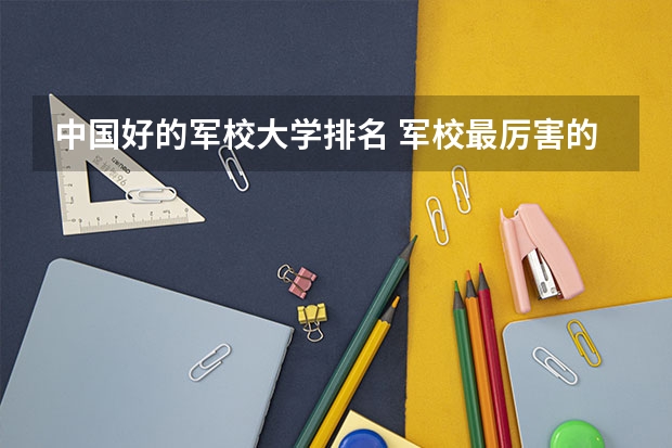 中国好的军校大学排名 军校最厉害的大学