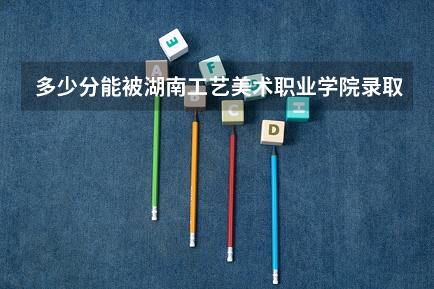 多少分能被湖南工艺美术职业学院录取