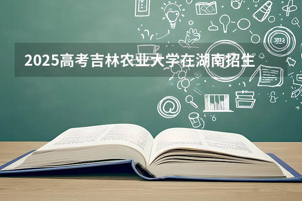 2025高考吉林农业大学在湖南招生计划介绍