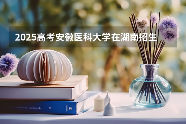 2025高考安徽医科大学在湖南招生计划介绍