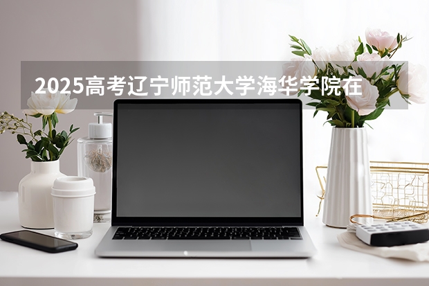 2025高考辽宁师范大学海华学院在江苏招生计划介绍