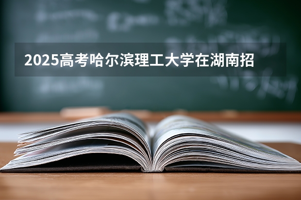 2025高考哈尔滨理工大学在湖南招生计划介绍