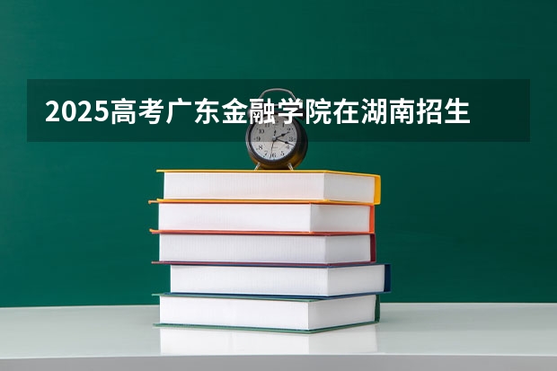 2025高考广东金融学院在湖南招生计划介绍