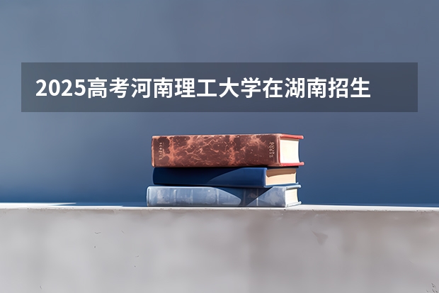 2025高考河南理工大学在湖南招生计划介绍