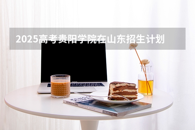 2025高考贵阳学院在山东招生计划介绍