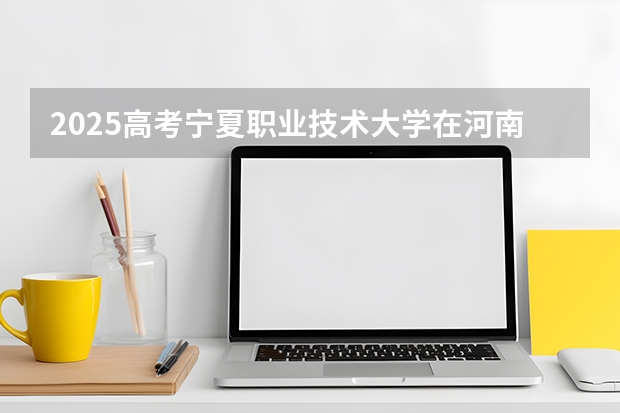 2025高考宁夏职业技术大学在河南招生计划介绍