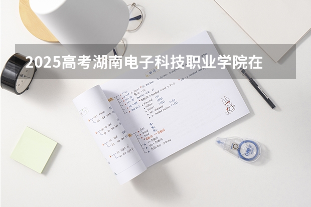 2025高考湖南电子科技职业学院在河南招生计划介绍