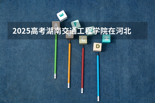 2025高考湖南交通工程学院在河北招生计划介绍