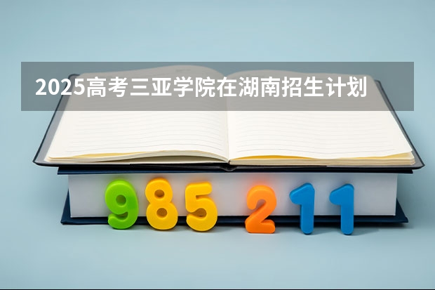 2025高考三亚学院在湖南招生计划介绍