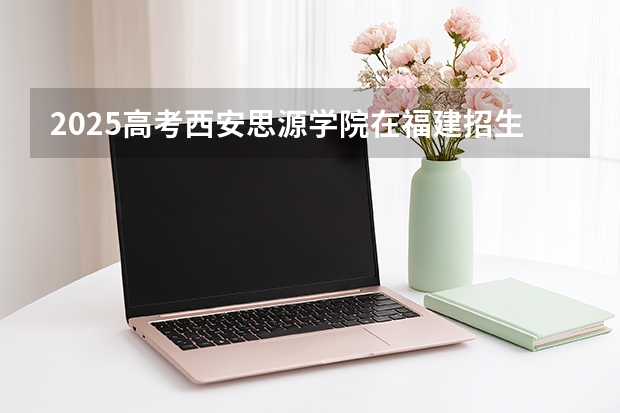 2025高考西安思源学院在福建招生计划介绍