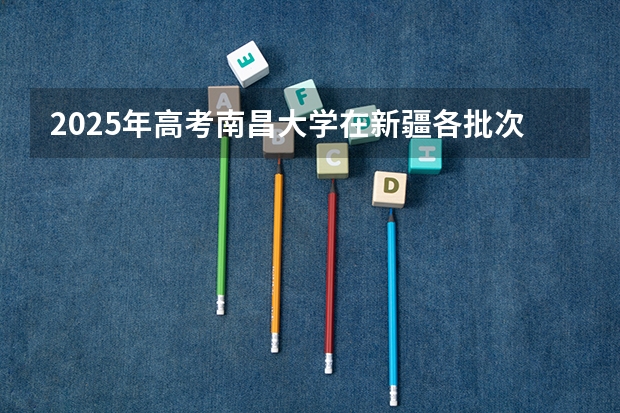 2025年高考南昌大学在新疆各批次选科要求有哪些