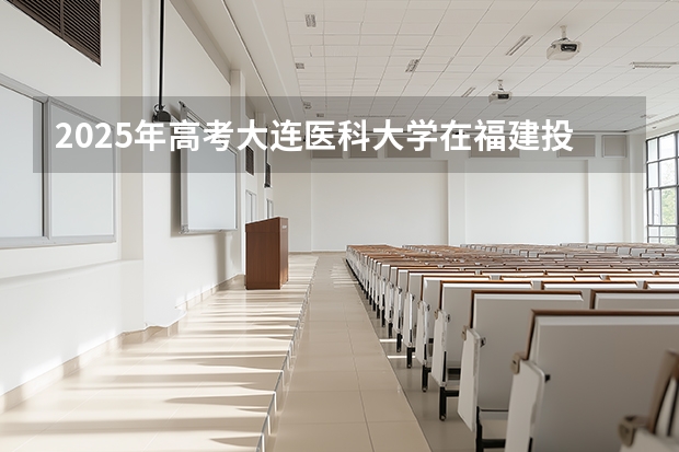2025年高考大连医科大学在福建投档分数线