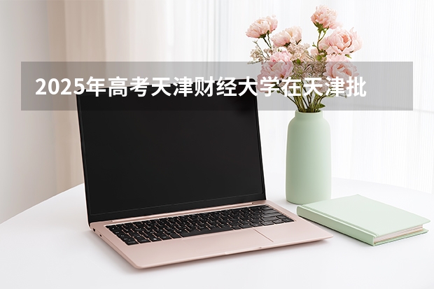 2025年高考天津财经大学在天津批次线差（2026年参考）
