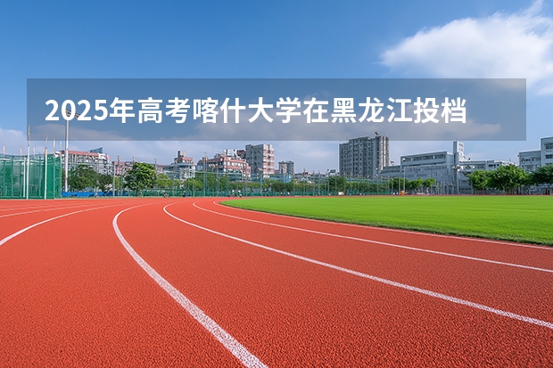 2025年高考喀什大学在黑龙江投档分数线