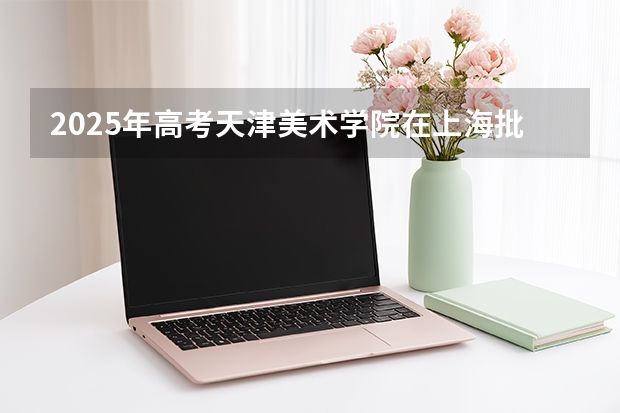 2025年高考天津美术学院在上海批次线差（2026年参考）