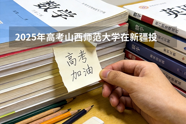 2025年高考山西师范大学在新疆投档分数线