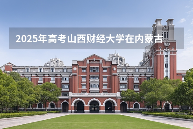 2025年高考山西财经大学在内蒙古投档分数线