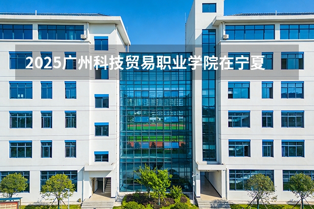 2025广州科技贸易职业学院在宁夏各专业招生人数（2026参考）
