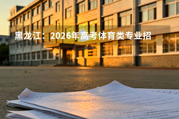 黑龙江：2026年高考体育类专业招生政策介绍