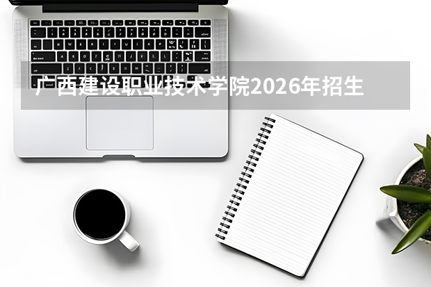 广西建设职业技术学院2026年招生计划