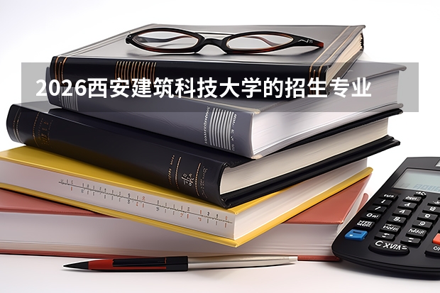 2026西安建筑科技大学的招生专业有哪些，优势专业