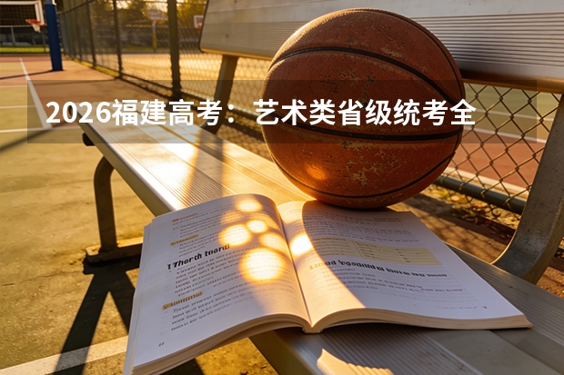 2026福建高考：艺术类省级统考全覆盖，文化课占比再提升