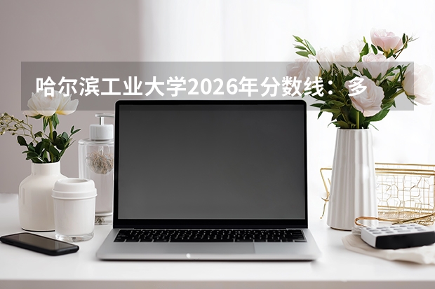 哈尔滨工业大学2026年分数线：多少分能上？考多少名才敢报？